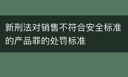新刑法对销售不符合安全标准的产品罪的处罚标准