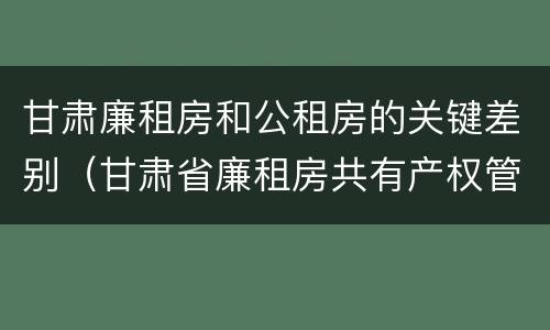 甘肃廉租房和公租房的关键差别（甘肃省廉租房共有产权管理办法）
