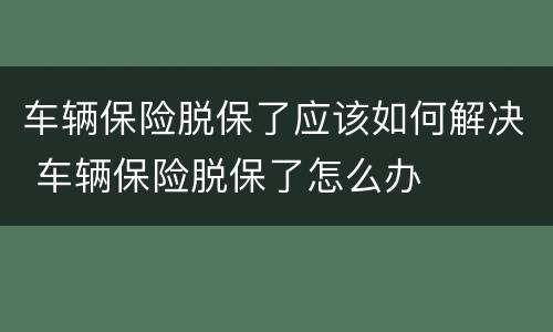 车辆保险脱保了应该如何解决 车辆保险脱保了怎么办