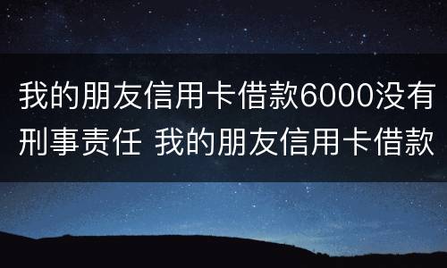 我的朋友信用卡借款6000没有刑事责任 我的朋友信用卡借款6000没有刑事责任吗