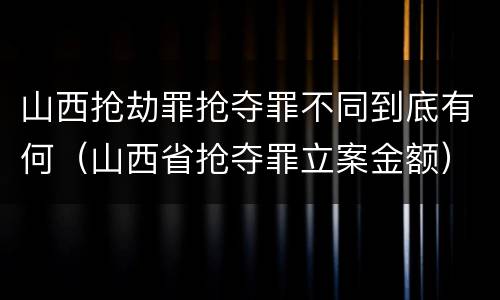 山西抢劫罪抢夺罪不同到底有何(山西省抢夺罪立案金额)