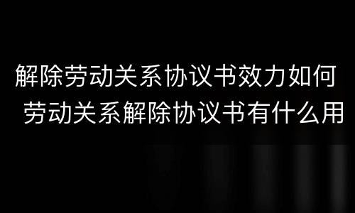 解除劳动关系协议书效力如何 劳动关系解除协议书有什么用
