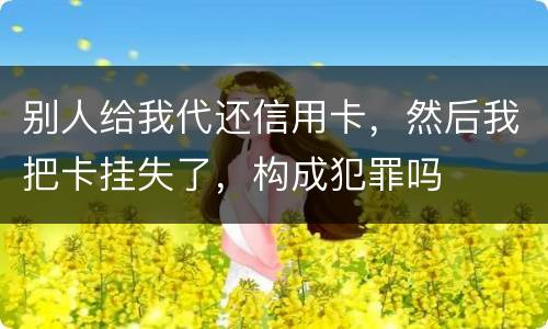 别人给我代还信用卡，然后我把卡挂失了，构成犯罪吗