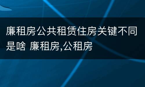 廉租房公共租赁住房关键不同是啥 廉租房,公租房