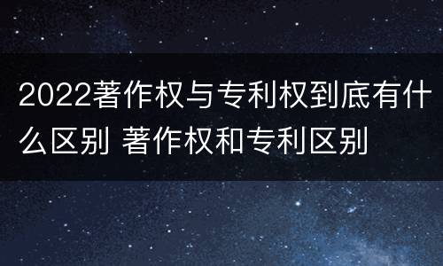 2022著作权与专利权到底有什么区别 著作权和专利区别