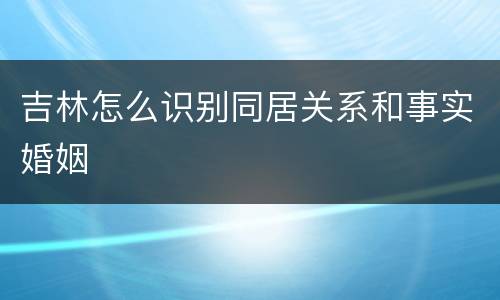 吉林怎么识别同居关系和事实婚姻