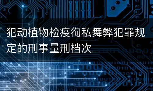 犯动植物检疫徇私舞弊犯罪规定的刑事量刑档次