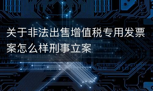 关于非法出售增值税专用发票案怎么样刑事立案