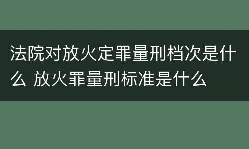 法院对放火定罪量刑档次是什么 放火罪量刑标准是什么