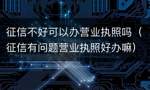征信不好可以办营业执照吗（征信有问题营业执照好办嘛）
