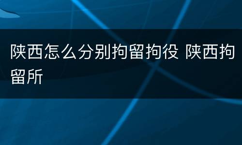 陕西怎么分别拘留拘役 陕西拘留所