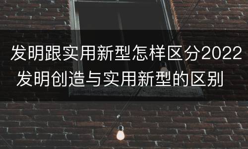 发明跟实用新型怎样区分2022 发明创造与实用新型的区别