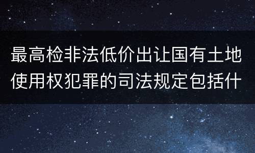 最高检非法低价出让国有土地使用权犯罪的司法规定包括什么主要内容