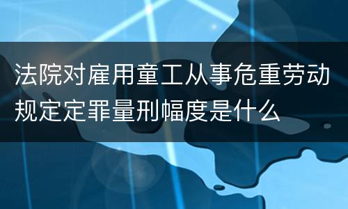 法院对雇用童工从事危重劳动规定定罪量刑幅度是什么