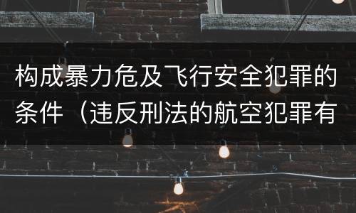 构成暴力危及飞行安全犯罪的条件（违反刑法的航空犯罪有哪些）