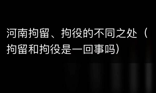 河南拘留、拘役的不同之处（拘留和拘役是一回事吗）