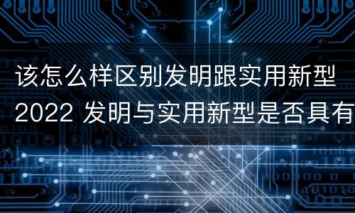 该怎么样区别发明跟实用新型2022 发明与实用新型是否具有实用性