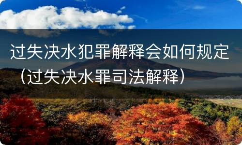 过失决水犯罪解释会如何规定（过失决水罪司法解释）