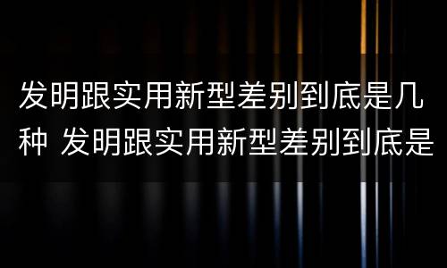 发明跟实用新型差别到底是几种 发明跟实用新型差别到底是几种