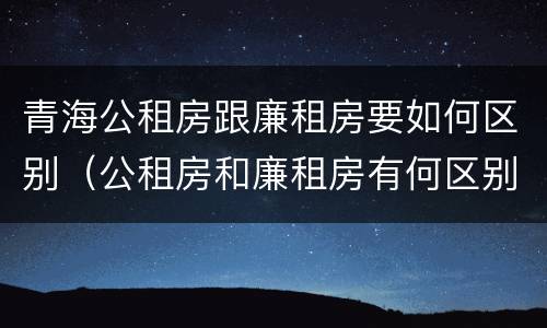 青海公租房跟廉租房要如何区别（公租房和廉租房有何区别）