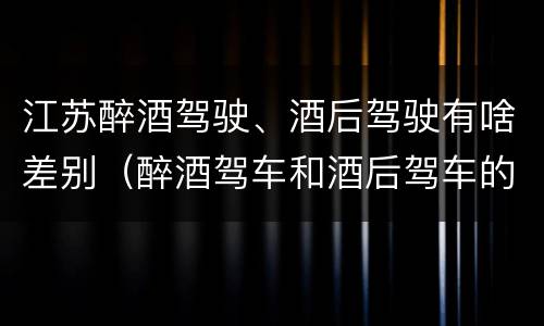 江苏醉酒驾驶、酒后驾驶有啥差别（醉酒驾车和酒后驾车的区别）