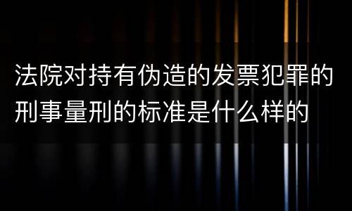 法院对持有伪造的发票犯罪的刑事量刑的标准是什么样的