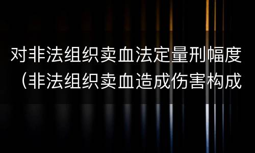 对非法组织卖血法定量刑幅度（非法组织卖血造成伤害构成什么罪）