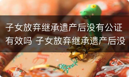 子女放弃继承遗产后没有公证有效吗 子女放弃继承遗产后没有公证有效吗怎么办