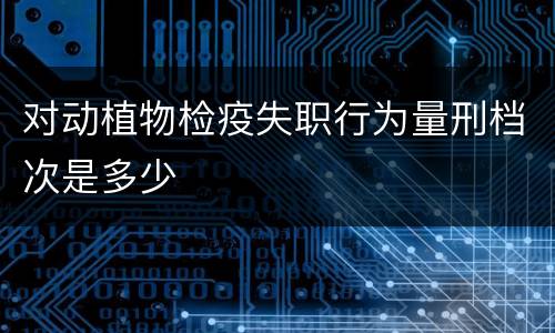 对动植物检疫失职行为量刑档次是多少