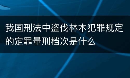 我国刑法中盗伐林木犯罪规定的定罪量刑档次是什么