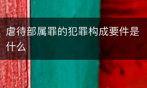 虐待部属罪的犯罪构成要件是什么