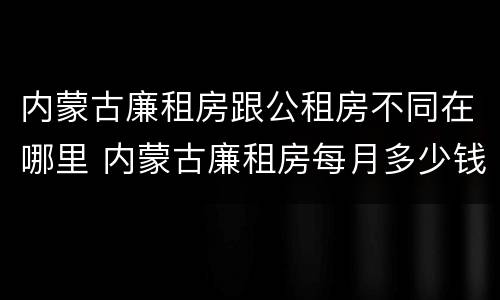 内蒙古廉租房跟公租房不同在哪里 内蒙古廉租房每月多少钱