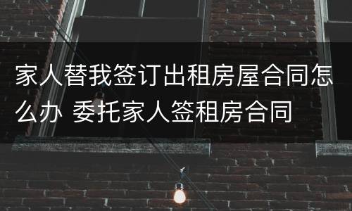 家人替我签订出租房屋合同怎么办 委托家人签租房合同