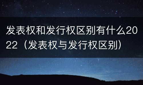 发表权和发行权区别有什么2022（发表权与发行权区别）