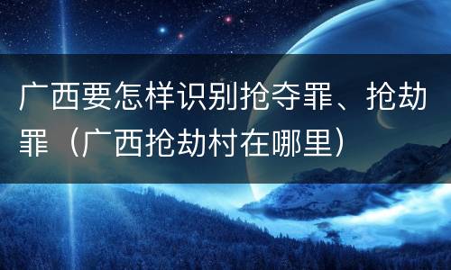广西要怎样识别抢夺罪、抢劫罪（广西抢劫村在哪里）