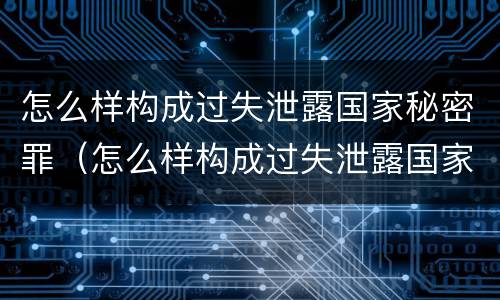 怎么样构成过失泄露国家秘密罪（怎么样构成过失泄露国家秘密罪呢）