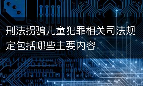 刑法拐骗儿童犯罪相关司法规定包括哪些主要内容