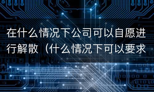 在什么情况下公司可以自愿进行解散（什么情况下可以要求解散公司）