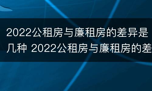 2022公租房与廉租房的差异是几种 2022公租房与廉租房的差异是几种情况