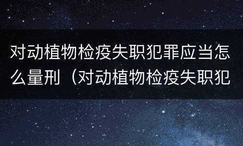 对动植物检疫失职犯罪应当怎么量刑（对动植物检疫失职犯罪应当怎么量刑处理）