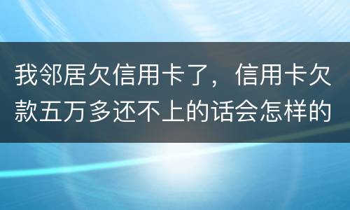 我邻居欠信用卡了，信用卡欠款五万多还不上的话会怎样的啊