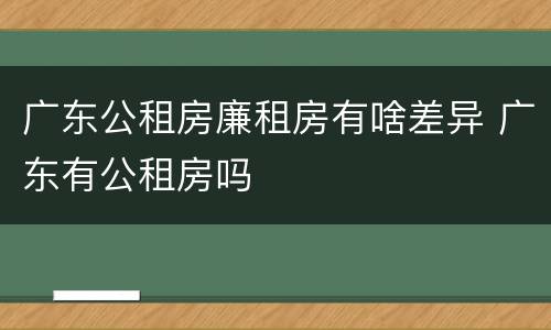 广东公租房廉租房有啥差异 广东有公租房吗