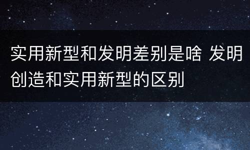 实用新型和发明差别是啥 发明创造和实用新型的区别