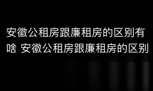 安徽公租房跟廉租房的区别有啥 安徽公租房跟廉租房的区别有啥区别吗