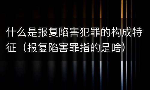 什么是报复陷害犯罪的构成特征（报复陷害罪指的是啥）