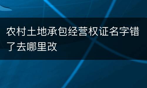 农村土地承包经营权证名字错了去哪里改
