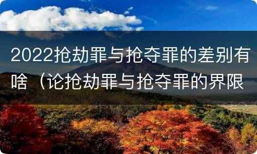 2022抢劫罪与抢夺罪的差别有啥（论抢劫罪与抢夺罪的界限）