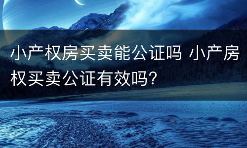 小产权房买卖能公证吗 小产房权买卖公证有效吗?