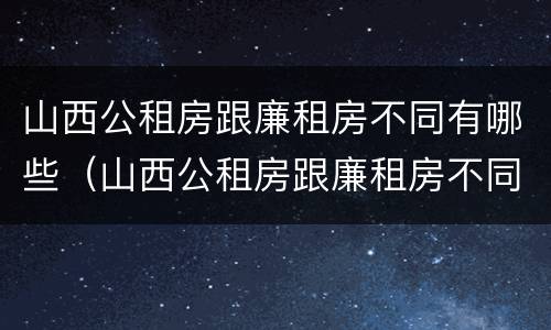 山西公租房跟廉租房不同有哪些（山西公租房跟廉租房不同有哪些政策）