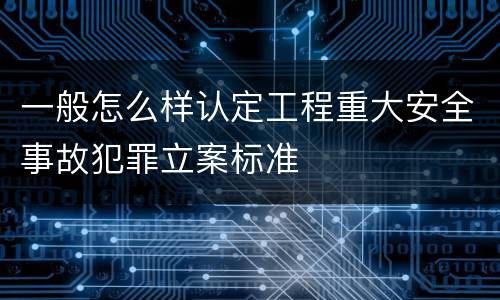 一般怎么样认定工程重大安全事故犯罪立案标准